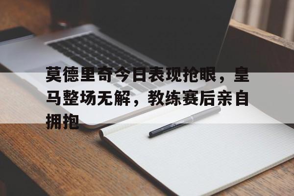 莫德里奇今日表现抢眼，皇马整场无解，教练赛后亲自拥抱
